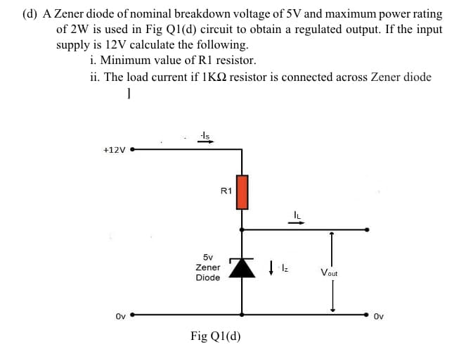 (d) A Zener diode of nominal breakdown voltage of 5V and maximum power rating
of 2W is used in Fig Q1(d) circuit to obtain a regulated output. If the input
supply is 12V calculate the following.
i. Minimum value of R1 resistor.
ii. The load current if 1KQ resistor is connected across Zener diode
+12V
R1
5v
Zener
Iz
Vout
Diode
Ov
Ov
Fig Q1(d)

