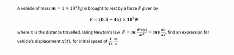 A vehicle of mass m = 1 x 10³kg is brought to rest by a force F given by
F = (0. 5 + 4x) × 10°N
d²x(t)
where x is the distance travelled. Using Newton's law F = m
de²
dv
т
,find an expression for
1 т
vehicle's displacement x(t), for initial speed of ;
16 s
