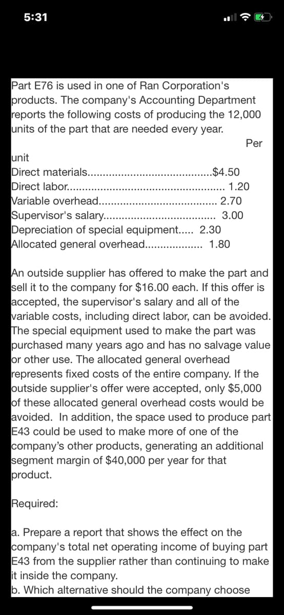 5:31
Part E76 is used in one of Ran Corporation's
products. The company's Accounting Department
reports the following costs of producing the 12,000
units of the part that are needed every year.
Per
unit
Direct materials.
Direct labor......
.$4.50
1.20
Variable overhead.
Supervisor's salary....
Depreciation of special equipment.. 2.30
Allocated general overhead...
2.70
3.00
1.80
An outside supplier has offered to make the part and
sell it to the company for $16.00 each. If this offer is
accepted, the supervisor's salary and all of the
variable costs, including direct labor, can be avoided.
The special equipment used to make the part was
purchased many years ago and has no salvage value
or other use. The allocated general overhead
represents fixed costs of the entire company. If the
outside supplier's offer were accepted, only $5,000
of these allocated general overhead costs would be
avoided. In addition, the space used to produce part
E43 could be used to make more of one of the
company's other products, generating an additional
segment margin of $40,000 per year for that
product.
Required:
a. Prepare a report that shows the effect on the
company's total net operating income of buying part
E43 from the supplier rather than continuing to make
it inside the company.
b. Which alternative should the company choose
