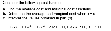 Consider the following cost function.
a. Find the average cost and marginal cost functions.
b. Determine the average and marginal cost when x =a.
c. Interpret the values obtained in part (b).
C(x) = 0.05x3 +0.7x2 + 20x + 100, 0sxs1500, a = 400
