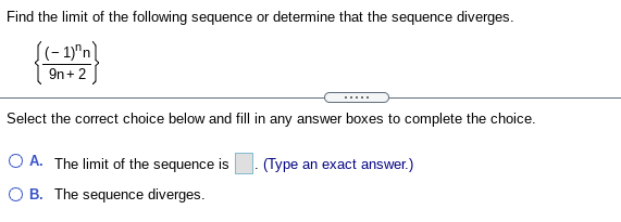 Find the limit of the following sequence or determine that the sequence diverges.
(- 1)"n)
9n + 2
.....
Select the correct choice below and fill in any answer boxes to complete the choice.
O A. The limit of the sequence is
(Type an exact answer.)
O B. The sequence diverges.
