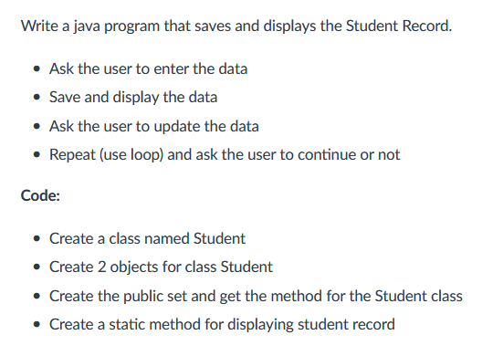 Write a java program that saves and displays the Student Record.
Ask the user to enter the data
• Save and display the data
Ask the user to update the data
• Repeat (use loop) and ask the user to continue or not
Code:
• Create a class named Student
• Create 2 objects for class Student
• Create the public set and get the method for the Student class
• Create a static method for displaying student record