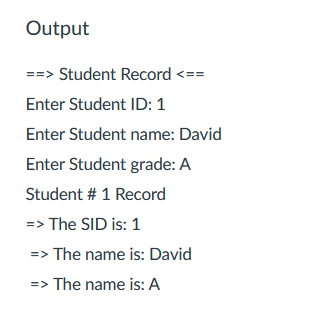 Output
==> Student Record <==
Enter Student ID: 1
Enter Student name: David
Enter Student grade: A
Student # 1 Record
=> The SID is: 1
=> The name is: David
=> The name is: A