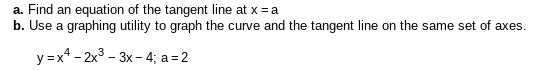 a. Find an equation of the tangent line at x = a
b. Use a graphing utility to graph the curve and the tangent line on the same set of axes.
y =x* - 2x3 - 3x- 4; a = 2
