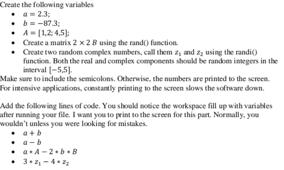 Create the following variables
• a = 2.3;
• b = -87.3;
• A = [1,2; 4,5];
Create a matrix 2 × 2 B using the rand() function.
Create two random complex numbers, call them z1 and z, using the randi()
function. Both the real and complex components should be random integers in the
interval [-5,5].
Make sure to include the semicolons. Otherwise, the numbers are printed to the screen.
For intensive applications, constantly printing to the screen slows the software down.
Add the following lines of code. You should notice the workspace fill up with variables
after running your file. I want you to print to the screen for this part. Normally, you
wouldn’t unless you were looking for mistakes.
• a + b
a – b
a * A – 2 * b * B
• 3 * 21 – 4 * Z2
