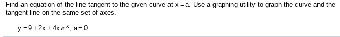 Find an equation of the line tangent to the given curve at x = a. Use a graphing utility to graph the curve and the
tangent line on the same set of axes.
y = 9+ 2x + 4x e *; a= 0
