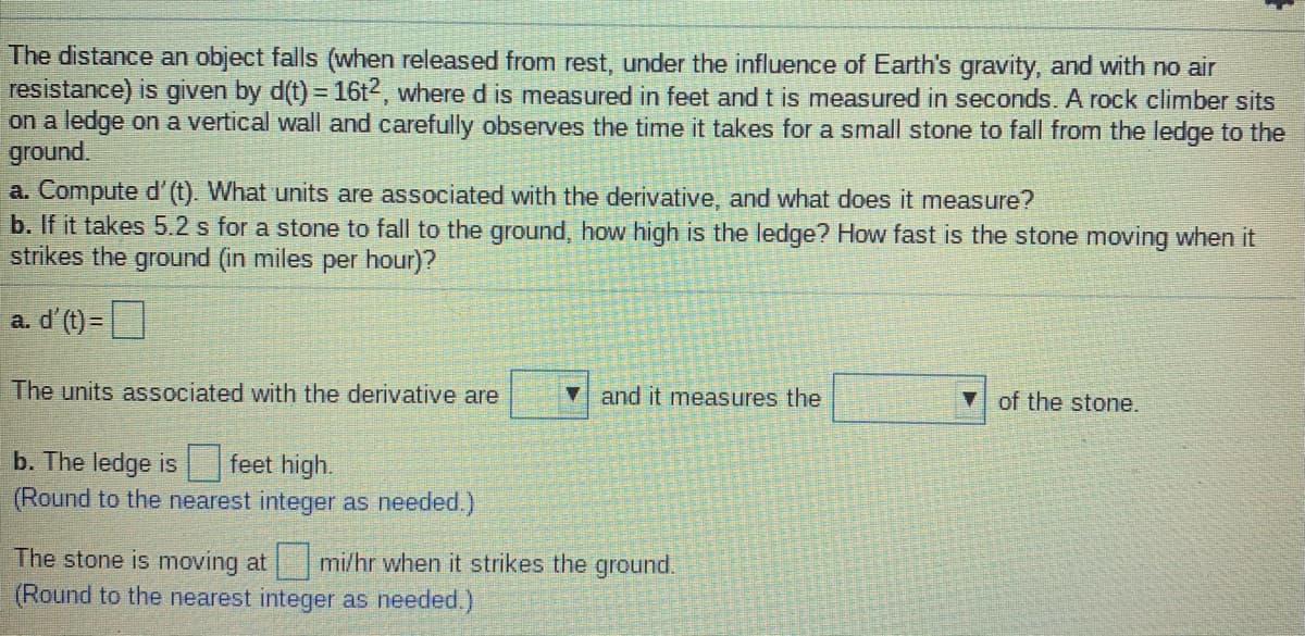 The distance an object falls (when released from rest, under the influence of Earth's gravity, and with no air
resistance) is given by d(t) = 16t2, where d
on a ledge on a vertical wall and carefully observes the time it takes for a small stone to fall from the ledge to the
ground.
a. Compute d' (t). What units are associated with the derivative, and what does it measure?
b. If it takes 5.2 s for a stone to fall to the ground, how high is the ledge? How fast is the stone moving when it
strikes the ground (in miles per hour)?
measured in feet and t is measured in seconds. A rock climber sits
a. d'(t) =|
The units associated with the derivative are
and it measures the
of the stone.
b. The ledge is
(Round to the nearest integer as needed.)
feet high.
The stone is moving at
(Round to the nearest integer as needed.)
mi/hr when it strikes the ground.
