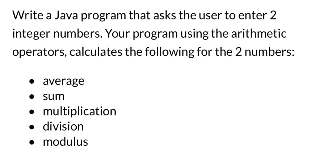 Write a Java program that asks the user to enter 2
integer numbers. Your program using the arithmetic
operators, calculates the following for the 2 numbers:
• average
• sum
• multiplication
• division
• modulus
