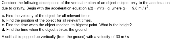 Consider the following descriptions of the vertical motion of an object subject only to the acceleration
due to gravity. Begin with the acceleration equation a(t) = v'(1) = g, where g= -9.8 m/s?.
a. Find the velocity of the object for all relevant times.
b. Find the position of the object for all relevant times.
c. Find the time when the object reaches its highest point. What is the height?
d. Find the time when the object strikes the ground.
A softball is popped up vertically (from the ground) with a velocity of 30 m/s.

