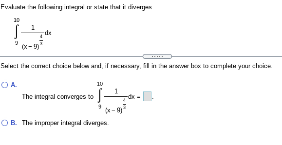 Evaluate the following integral or state that it diverges.
10
1
xp-
4
9
(x- 9)
Select the correct choice below and, if necessary, fill in the answer box to complete your choice.
OA.
10
1
The integral converges to
dx%3D
4
9
(x - 9)
O B. The improper integral diverges.
