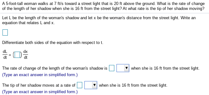 A 5-foot-tall woman walks at 7 ft/s toward a street light that is 20 ft above the ground. What is the rate of change
of the length of her shadow when she is 16 ft from the street light? At what rate is the tip of her shadow moving?
Let L be the length of the woman's shadow and let x be the woman's distance from the street light. Write an
equation that relates L and x.
Differentiate both sides of the equation with respect to t.
dL
dt
The rate of change of the length of the woman's shadow is
when she is 16 ft from the street light.
(Type an exact answer in simplified form.)
The tip of her shadow moves at a rate of
when she is 16 ft from the street light.
(Type an exact answer in simplified form.)
