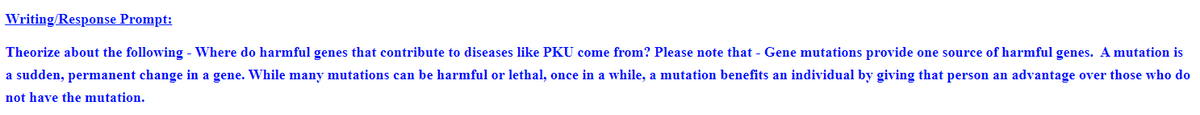 Writing/Response Prompt:
Theorize about the following - Where do harmful genes that contribute to diseases like PKU come from? Please note that - Gene mutations provide one source of harmful genes. A mutation is
a sudden, permanent change in a gene. While many mutations can be harmful or lethal, once in a while, a mutation benefits an individual by giving that person an advantage over those who do
not have the mutation.