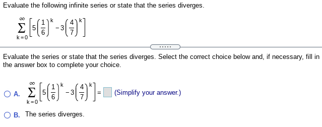 Evaluate the following infinite series or state that the series diverges.
k=0
.....
Evaluate the series or state that the series diverges. Select the correct choice below and, if necessary, fill in
the answer box to complete your choice.
O A.
Σ
|(Simplify your answer.)
k=0
O B. The series diverges.
