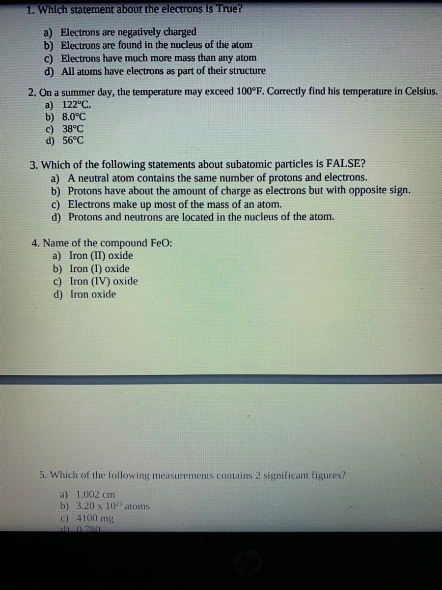 1. Which statement about the electrons is True?
a) Electrons are negatively charged
b) Electrons are found in the nucleus of the atom
c) Electrons have much more mass than any atom
d) All atoms have electrons as part of their structure
2. On a summer day, the temperature may exceed 100°F. Correctly find his temperature in Celsius.
a) 122°C.
b) 8.0°C
c) 38°C
d) 56°C
3. Which of the following statements about subatomic particles is FALSE?
a) A neutral atom contains the same number of protons and electrons.
b) Protons have about the amount of charge as electrons but with opposite sign.
c) Electrons make up most of the mass of an atom.
d) Protons and neutrons are located in the nucleus of the atom.
4. Name of the compound FeO:
a) Iron (II) oxide
b) Iron (I) oxide
c) Iron (IV) oxide
d) Iron oxide
5. Which of the following measurements contains 2 significant figures?
a) 1.002 cm
b) 3.20 x 10 atoms
c) 4100 mg
d) 0.780
