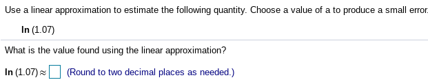 Use a linear approximation to estimate the following quantity. Choose a value of a to produce a small err.
In (1.07)
What is the value found using the linear approximation?
In (1.07) (Round to two decimal places as needed.)
