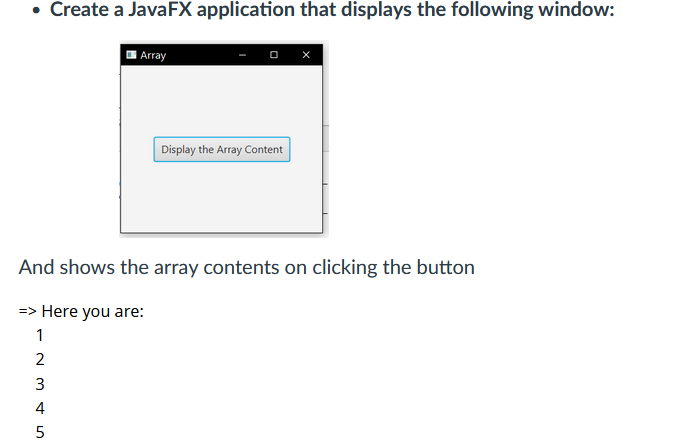 • Create a JavaFX application that displays the following window:
~ 3 4 5
Array
And shows the array contents on clicking the button
=> Here you are:
1
2
5
Display the Array Content