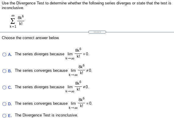 Use the Divergence Test to determine whether the following series diverges or state that the test is
inconclusive.
8k6
Σ
k!
k=1
.....
Choose the correct answer below.
8k6
O A. The series diverges because lim
=0.
k!
k-00
8k6
O B. The series converges because lim
k! *
k-00
OC. The series diverges because lim
#0.
k!
k-00
O D. The series converges because lim
8k6
= 0.
k!
k-00
O E. The Divergence Test is inconclusive.

