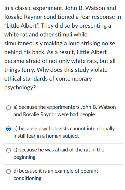 In a classic experiment, John B. Watson and
Rosalie Raynor conditioned a fear response in
"Little Albert". They did so by presenting a
white rat and other stimuli while
simultaneously making a loud striking noise
behind his back. As a result, Little Albert
became afraid of not only white rats, but all
things furry. Why does this study violate
ethical standards of contemporary
psychology?
a) because the experimenters John B. Watson
and Rosalie Raynor were bad people
Ob) because psychologists cannot intentionally
instill fear in a human subject
c) because he was afraid of the rat in the
beginning
d) because it is an example of operant
conditioning