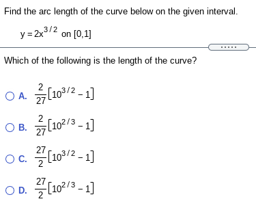 Find the arc length of the curve below on the given interval.
y= 2x3/2
on [0,1]
Which of the following is the length of the curve?
O A. L102 - 1]
OB.
[102/3 - 1]
27
OC.
o. (103/2 - 1]
27
OD.
OD. (102/3 - 1]
