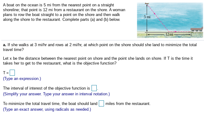 A boat on the ocean is 5 mi from the nearest point on a straight
shoreline; that point is 12 mi from a restaurant on the shore. A woman
plans to row the boat straight to a point on the shore and then walk
along the shore to the restaurant. Complete parts (a) and (b) below.
5 mi
12mi
a. If she walks at 3 mi/hr and rows at 2 mi/hr, at which point on the shore should she land to minimize the total
travel time?
Let x be the distance between the nearest point on shore and the point she lands on shore. If T is the time it
takes her to get to the restaurant, what is the objective function?
T=
(Type an expression.)
The interval of interest of the objective function is.
(Simplify your answer. Type your answer in interval notation.)
To minimize the total travel time, the boat should land
miles from the restaurant.
(Type an exact answer, using radicals as needed.)
