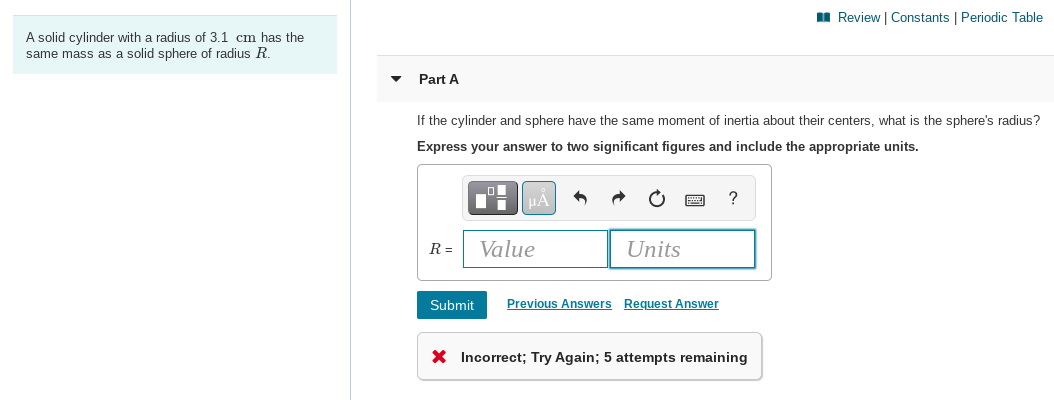 I Review | Constants | Periodic Table
A solid cylinder with a radius of 3.1 cm has the
same mass as a solid sphere of radius R.
Part A
If the cylinder and sphere have the same moment of inertia about their centers, what is the sphere's radius?
Express your answer to two significant figures and include the appropriate units.
?
R =
Value
Units
Submit
Previous Answers Request Answer
X Incorrect; Try Again; 5 attempts remaining
