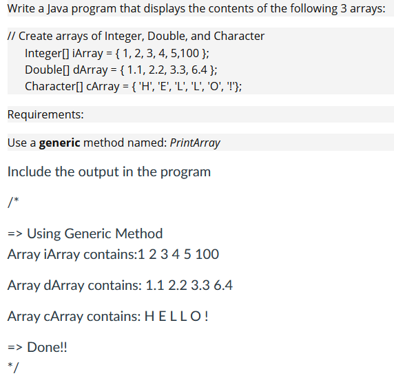 Write a Java program that displays the contents of the following 3 arrays:
// Create arrays of Integer, Double, and Character
Integer[] ¡Array = {1, 2, 3, 4, 5,100 };
Double] dArray = { 1.1, 2.2, 3.3, 6.4 };
Character[] cArray = { 'H', 'E', 'L', 'L', '0', '!'};
Requirements:
Use a generic method named: PrintArray
Include the output in the program
/*
=> Using Generic Method
Array iArray contains: 1 2 3 4 5 100
Array dArray contains: 1.1 2.2 3.3 6.4
Array cArray contains: HELLO!
=> Done!!
*/