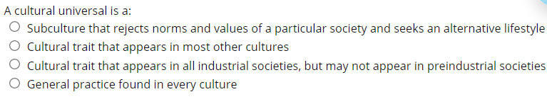 A cultural universal is a:
O Subculture that rejects norms and values of a particular society and seeks an alternative lifestyle
Cultural trait that appears in most other cultures
Cultural trait that appears in all industrial societies, but may not appear in preindustrial societies
O General practice found in every culture
