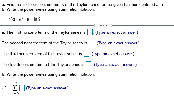 a. Find the first four nonzero terms of the Taylor series for the given function centered at a.
b. Write the power series using summation notation.
f(x) = ex, a= In 9
.....
a. The first nonzero term of the Taylor series is
(Type an exact answer.)
The second nonzero term of the Taylor series is. (Type an exact answer.)
The third nonzero term of the Taylor series is
(Type an exact answer.)
The fourth nonzero term of the Taylor series is
(Type an exact answer.)
b. Write the power series using summation notation.
Σ
(Type an exact answer.)
k=0
