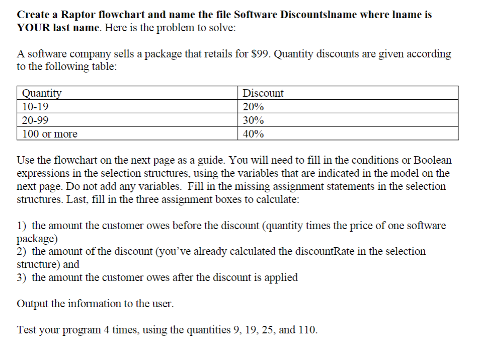 Create a Raptor flowchart and name the file Software Discountslname where Iname is
YOUR last name. Here is the problem to solve:
A software company sells a package that retails for $99. Quantity discounts are given according
to the following table:
Quantity
Discount
10-19
20%
20-99
30%
100 or more
40%
Use the flowchart on the next page as a guide. You will need to fill in the conditions or Boolean
expressions in the selection structures, using the variables that are indicated in the model on the
next page. Do not add any variables. Fill in the missing assignment statements in the selection
structures. Last, fill in the three assignment boxes to calculate:
1) the amount the customer owes before the discount (quantity times the price of one software
package)
2) the amount of the discount (you've already calculated the discountRate in the selection
structure) and
3) the amount the customer owes after the discount is applied
Output the information to the user.
Test your program 4 times, using the quantities 9, 19, 25, and 110.