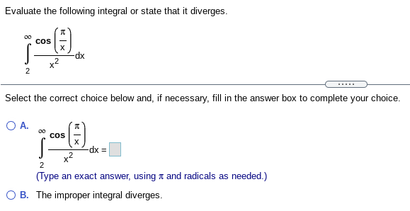 Evaluate the following integral or state that it diverges.
cos
-dx
2
.....
Select the correct choice below and, if necessary, fill in the answer box to complete your choice.
O A.
00
cos
dx%3D
(Type an exact answer, using t and radicals as needed.)
O B. The improper integral diverges.

