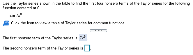 Use the Taylor series shown in the table to find the first four nonzero terms of the Taylor series for the following
function centered at 0.
sin 7x8
Click the icon to view a table of Taylor series for common functions.
The first nonzero term of the Taylor series is 7x° .
The second nonzero term of the Taylor series is
