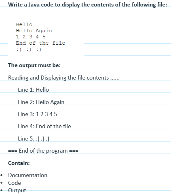 Write a Java code to display the contents of the following file:
Hello
Hello Again
1 2 3 4 5
End of the file
:) :) :)
The output must be:
Reading and Displaying the file contents ......
Line 1: Hello
Line 2: Hello Again
Line 3: 12345
Line 4: End of the file
Line 5: :) :) :)
End of the program
Contain:
•
• Code
Documentation
Output
===