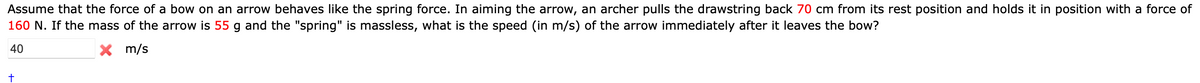 Assume that the force of a bow on an arrow behaves like the spring force. In aiming the arrow, an archer pulls the drawstring back 70 cm from its rest position and holds it in position with a force of
160 N. If the mass of the arrow is 55 g and the "spring" is massless, what is the speed (in m/s) of the arrow immediately after it leaves the bow?
40
X m/s
