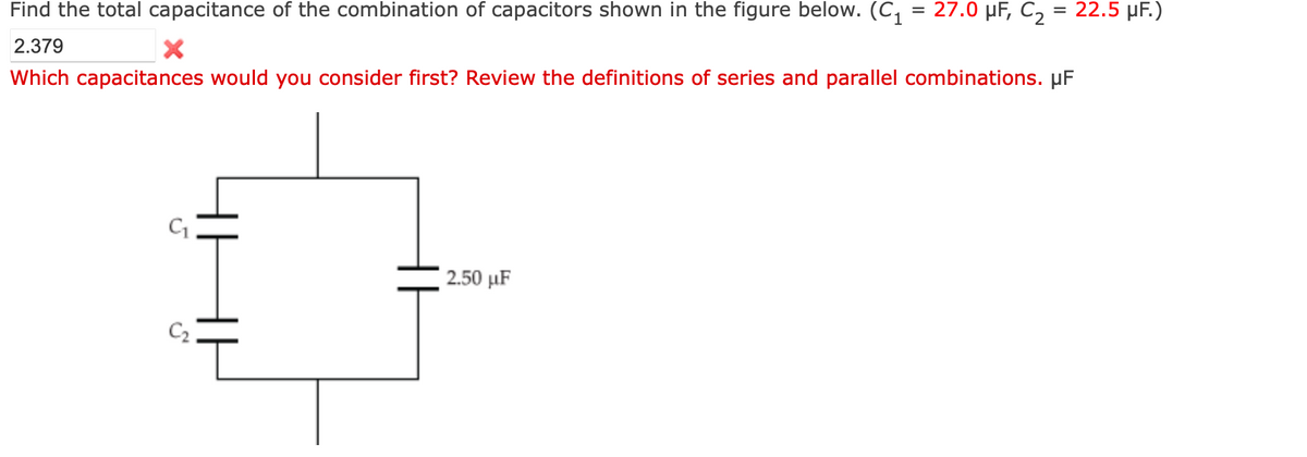 Find the total capacitance of the combination of capacitors shown in the figure below. (C, = 27.0 µF, C2 = 22.5 µF.)
2.379
Which capacitances would you consider first? Review the definitions of series and parallel combinations. µF
2.50 μF
C2
