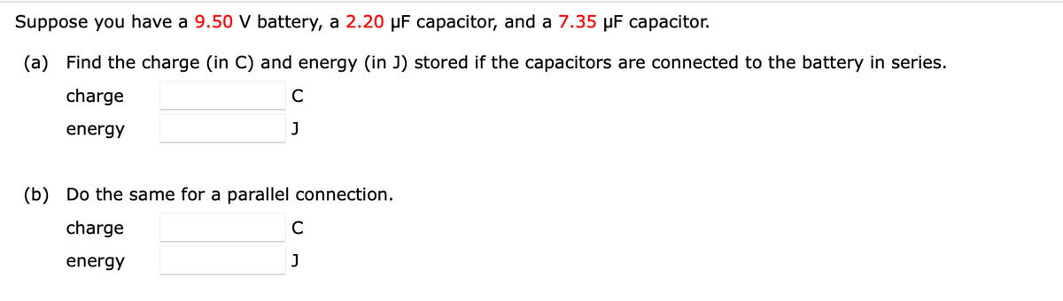 Suppose you have a 9.50 V battery, a 2.20 µF capacitor, and a 7.35 µF capacitor.
(a) Find the charge (in C) and energy (in J) stored if the capacitors are connected to the battery in series.
charge
C
energy
J
(b) Do the same for a parallel connection.
charge
C
energy
