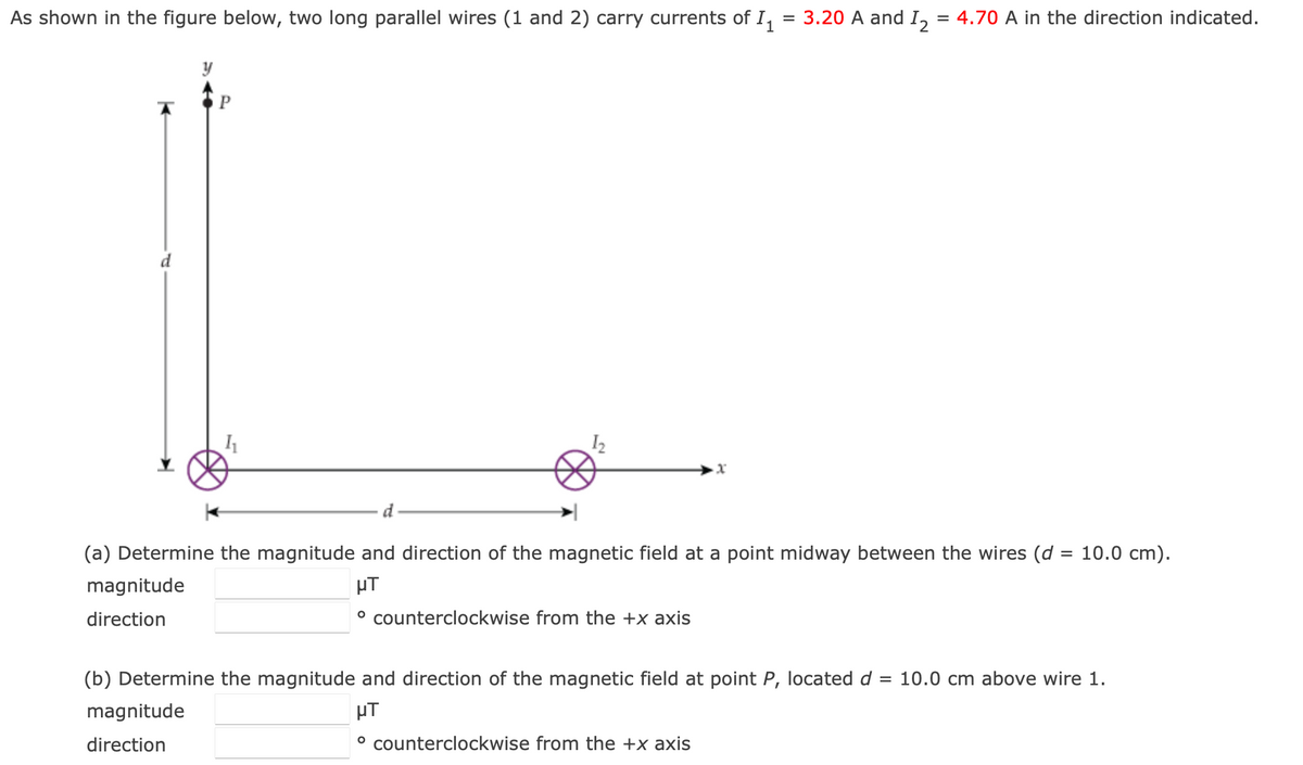 As shown in the figure below, two long parallel wires (1 and 2) carry currents of I, = 3.20 A and I, = 4.70 A in the direction indicated.
12
d
(a) Determine the magnitude and direction of the magnetic field at a point midway between the wires (d = 10.0 cm).
magnitude
µT
direction
° counterclockwise from the +x axis
(b) Determine the magnitude and direction of the magnetic field at point P, located d = 10.0 cm above wire 1.
magnitude
µT
direction
° counterclockwise from the +x axis
