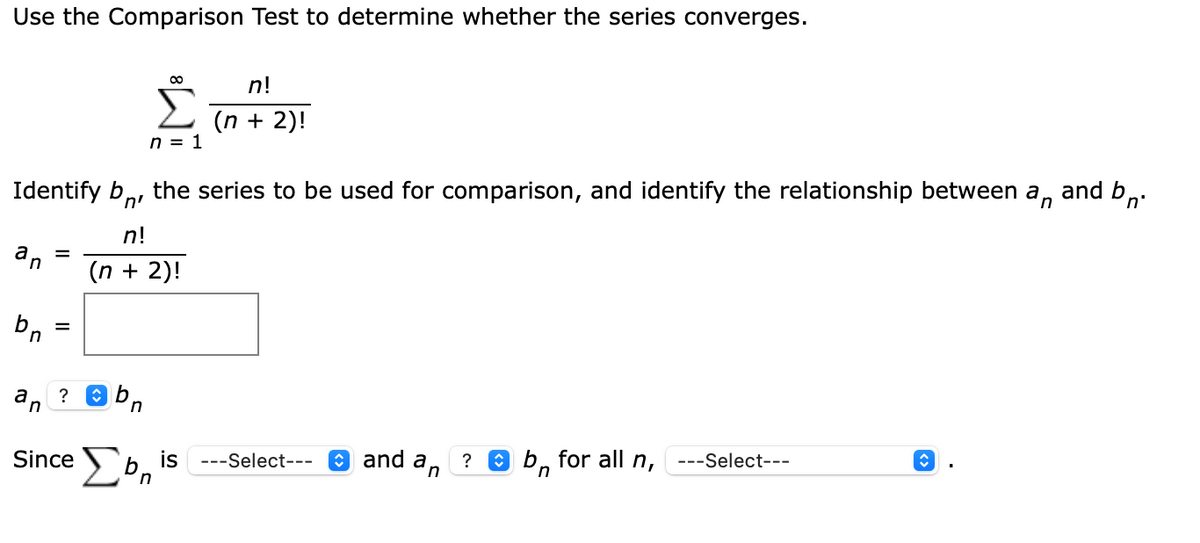 Use the Comparison Test to determine whether the series converges.
n!
(n + 2)!
n = 1
Identify b,, the series to be used for comparison, and identify the relationship between a, and b,.
n'
n!
dn
(n + 2)!
%D
a
?
Since b
for all n,
is
---Select---
O and an
---Select---
in
