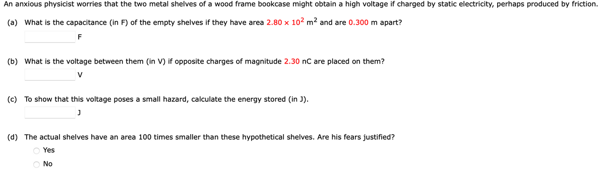 An anxious physicist worries that the two metal shelves of a wood frame bookcase might obtain a high voltage if charged by static electricity, perhaps produced by friction.
(a) What is the capacitance (in F) of the empty shelves if they have area 2.80 x 102 m² and are 0.300 m apart?
F
(b) What is the voltage between them (in V) if opposite charges of magnitude 2.30 nC are placed on them?
V
(c) To show that this voltage poses a small hazard, calculate the energy stored (in J).
(d) The actual shelves have an area 100 times smaller than these hypothetical shelves. Are his fears justified?
Yes
No
