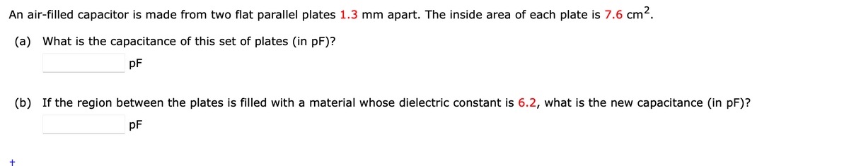 An air-filled capacitor is made from two flat parallel plates 1.3 mm apart. The inside area of each plate is 7.6 cm².
(a) What is the capacitance of this set of plates (in pF)?
pF
(b) If the region between the plates is filled with a material whose dielectric constant is 6.2, what is the new capacitance (in pF)?
pF
