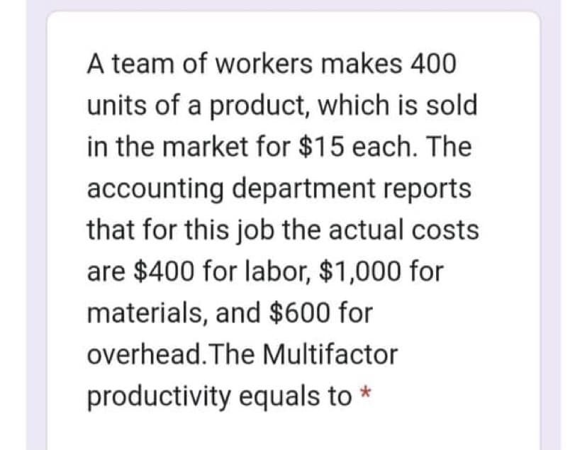 A team of workers makes 400
units of a product, which is sold
in the market for $15 each. The
accounting department reports
that for this job the actual costs
are $400 for labor, $1,000 for
materials, and $600 for
overhead. The Multifactor
productivity equals to
