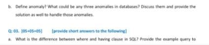 b. Define anomaly? What could be any three anomalies in databases? Discuss them and provide the
solution as well to handle those anomalies.
Q 03. J05+05+05)
a What is the difference between where and having clause in SQL? Provide the example query to
(provide short answers to the following
