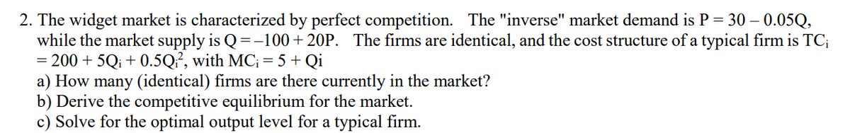 2. The widget market is characterized by perfect competition. The "inverse" market demand is P = 30 – 0.05Q,
while the market supply is Q =-100+20P. The firms are identical, and the cost structure of a typical firm is TC;
= 200 + 5Q; + 0.5Q², with MC; = 5 + Qi
a) How many (identical) firms are there currently in the market?
b) Derive the competitive equilibrium for the market.
c) Solve for the optimal output level for a typical firm.

