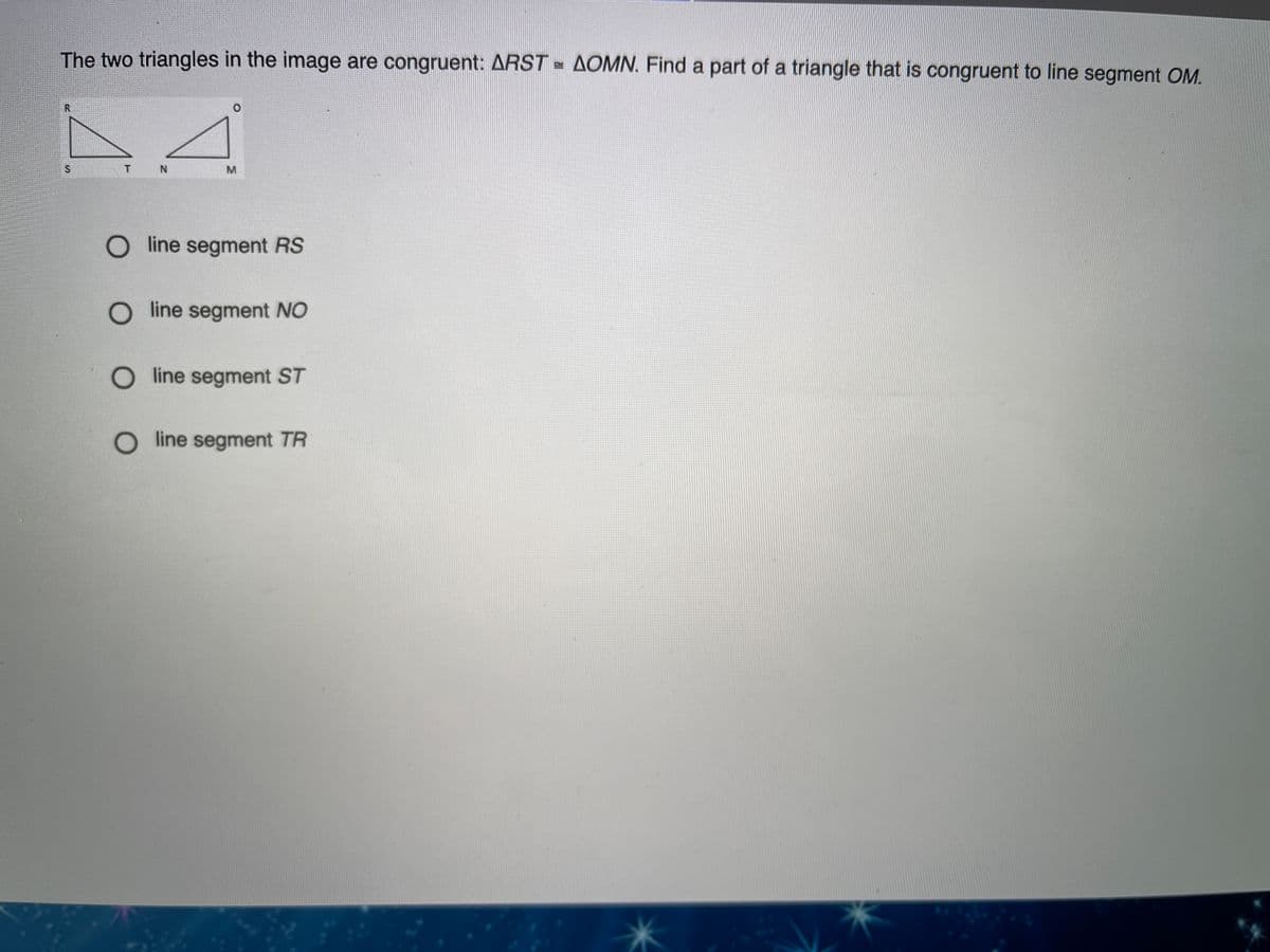 The two triangles in the image are congruent: ARST = AOMN. Find a part of a triangle that is congruent to line segment OM.
O line segment RS
O line segment NO
O line segment ST
O line segment TR
