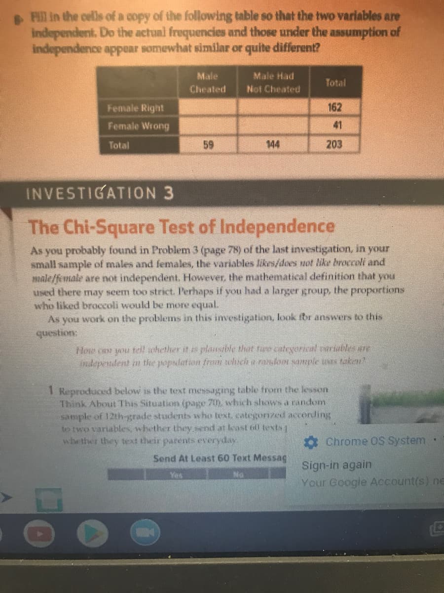 Fll in the cells of a copy of the following table so that the two variables are
independent. Do the actual frequencies and those under the assumption of
independence appear somewhat similar or quite different?
Male Had
Not Cheated
Male
Total
Cheated
Female Right
162
Female Wrong
41
Total
59
144
203
INVESTIGATION 3
The Chi-Square Test of Independence
As you probably found in Problem 3 (page 78) of the last investigation, in your
small sample of males and females, the variables likes/does not like broccoli and
ale/fmale are not independert. However, the mathemalical definition that your
used there may seem too strict. Perhaps if you had a larger group ihe proportions
who liked bracoli would be mone equal.
As you work on the problems in this investigation, look for answers to this
Hoe con wu hether it plarsble thet rcategoricalribles ere
Jndependnt the popaderian fr ich e ranon sole n tuka
1 Reproduced below is the text messaging table from the lesson
Think About This Situation (page 70 wvhich shows a random
sample of 12th-grade students ww ho text, categorzedaccording
to two variables, whether they send at least til textsq
whether they tex their parents everyday
O Chrome OS System
Send At Least 60 Text Messag
Sign-in again
Your Google Account(s) neE
Yes
