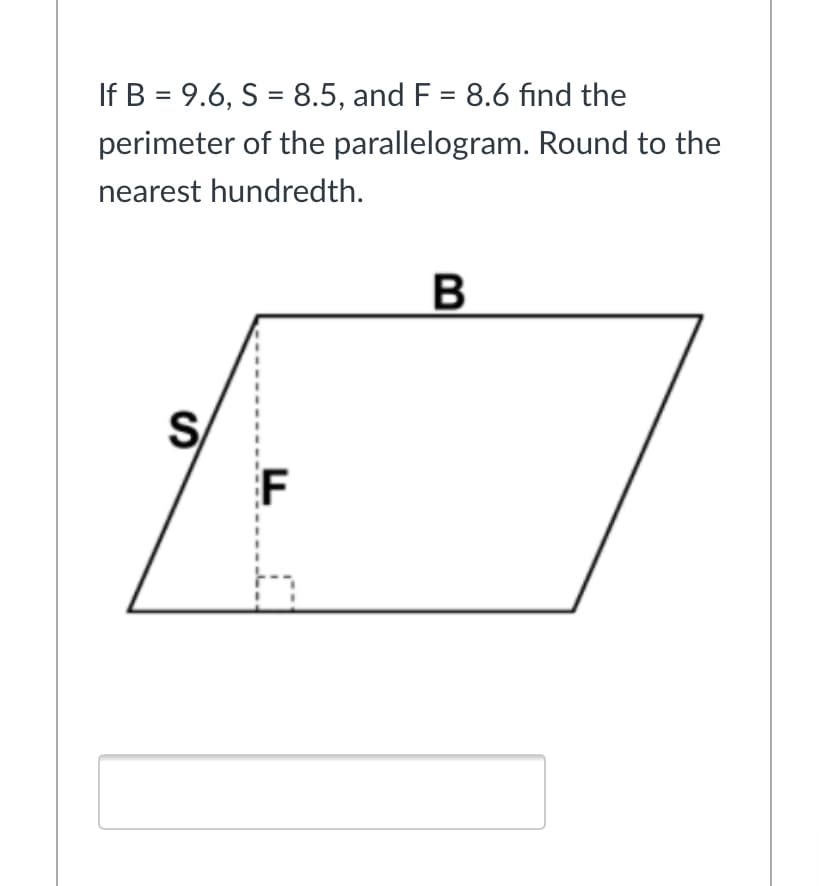 If B = 9.6, S = 8.5, and F = 8.6 find the
%3D
perimeter of the parallelogram. Round to the
nearest hundredth.
B
S
F
