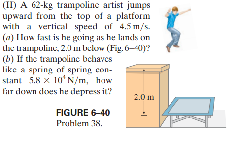 (II) A 62-kg trampoline artist jumps
upward from the top of a platform
with a vertical speed of 4.5 m/s.
(a) How fast is he going as he lands on
the trampoline, 2.0 m below (Fig. 6–40)?
(b) If the trampoline behaves
like a spring of spring con-
stant 5.8 x 10ʻ N/m, how
far down does he depress it?
2.0 m
FIGURE 6–40
Problem 38.
