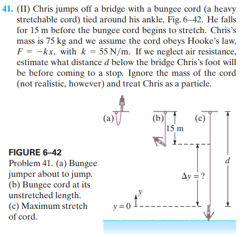 41. (II) Chris jumps off a bridge with a bungee cord (a heavy
stretchable cord) tied around his ankle, Fig. 6–42. He falls
for 15 m before the bungee cord begins to stretch. Chris's
mass is 75 kg and we assume the cord obeys Hooke's law,
F = -kx, with k = 55 N/m. If we neglect air resistance,
estimate what distance d below the bridge Chris's foot will
be before coming to a stop. Ignore the mass of the cord
(not realistic, however) and treat Chris as a particle.
(b)
(c)
15 m
FIGURE 6-42
d
Problem 41. (a) Bungee
jumper about to jump.
(b) Bungee cord at its
unstretched length.
(c) Maximum stretch
Ay = ?
y= 0
of cord.
