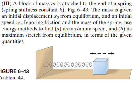 (III) A block of mass m is attached to the end of a spring
(spring stiffness constant k), Fig. 6–43. The mass is given
an initial displacement xo from equilibrium, and an initial
speed vp. Ignoring friction and the mass of the spring, use
energy methods to find (a) its maximum speed, and (b) its
maximum stretch from equilibrium, in terms of the given
quantities.
FIGURE 6–43
Problem 44.
