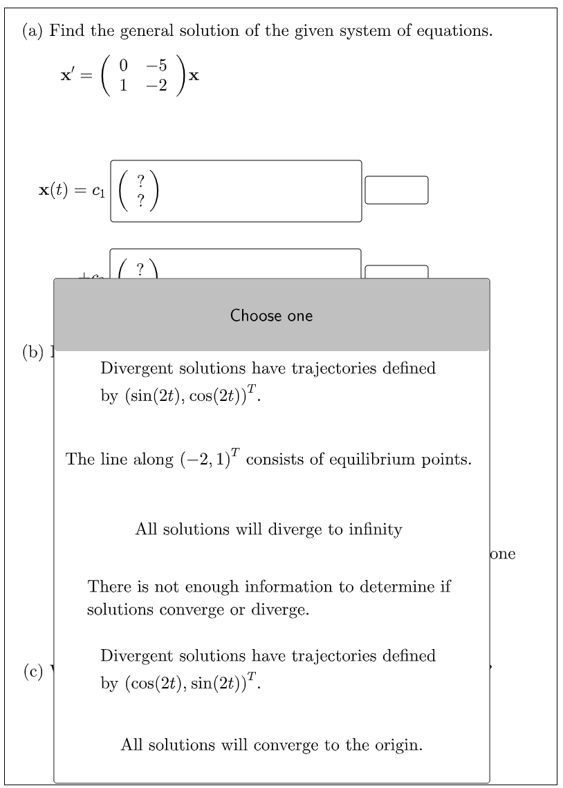 (a) Find the general solution of the given system of equations.
-5
x'
X
-2
x(t) = c1
Choose one
(b)
Divergent solutions have trajectories defined
by (sin(2t), cos(2t))".
The line along (-2,1)' consists of equilibrium points.
All solutions will diverge to infinity
lone
There is not enough information to determine if
solutions converge or diverge.
Divergent solutions have trajectories defined
(c)
by (cos(2t), sin(2t))".
All solutions will converge to the origin.
