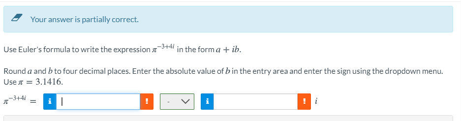 Your answer is partially correct.
Use Euler's formula to write the expression a
-3+4i
in the form a + ib.
Round a and b to four decimal places. Enter the absolute value of b in the entry area and enter the sign using the dropdown menu.
Use n = 3.1416.
-3+4i
i
